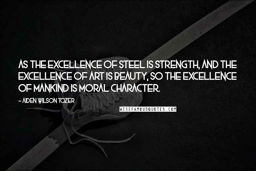 Aiden Wilson Tozer Quotes: As the excellence of steel is strength, and the excellence of art is beauty, so the excellence of mankind is moral character.