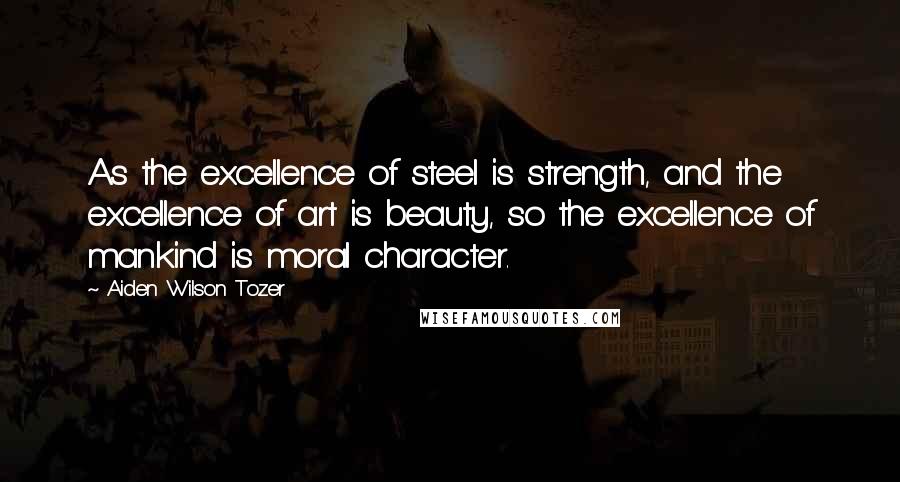 Aiden Wilson Tozer Quotes: As the excellence of steel is strength, and the excellence of art is beauty, so the excellence of mankind is moral character.