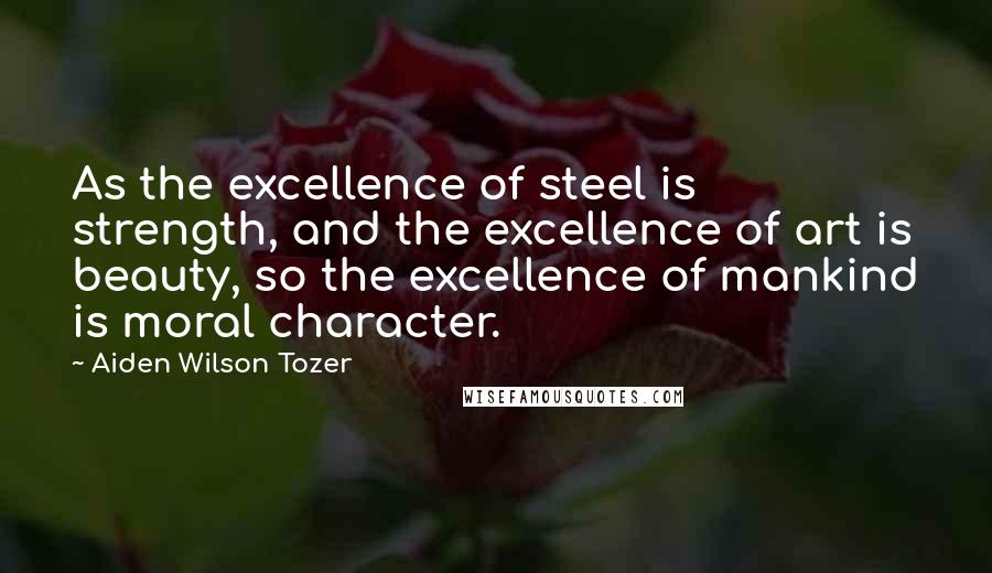 Aiden Wilson Tozer Quotes: As the excellence of steel is strength, and the excellence of art is beauty, so the excellence of mankind is moral character.