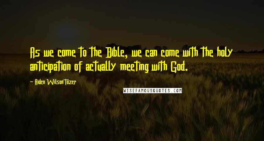 Aiden Wilson Tozer Quotes: As we come to the Bible, we can come with the holy anticipation of actually meeting with God.