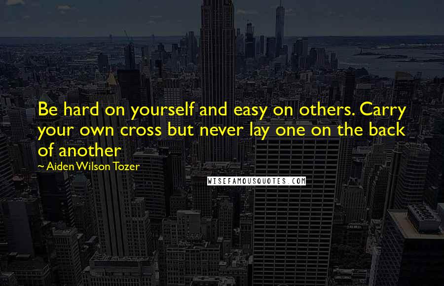 Aiden Wilson Tozer Quotes: Be hard on yourself and easy on others. Carry your own cross but never lay one on the back of another