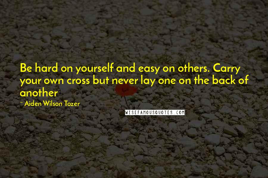 Aiden Wilson Tozer Quotes: Be hard on yourself and easy on others. Carry your own cross but never lay one on the back of another