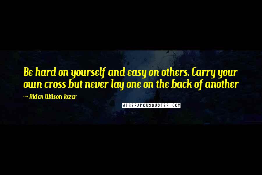 Aiden Wilson Tozer Quotes: Be hard on yourself and easy on others. Carry your own cross but never lay one on the back of another