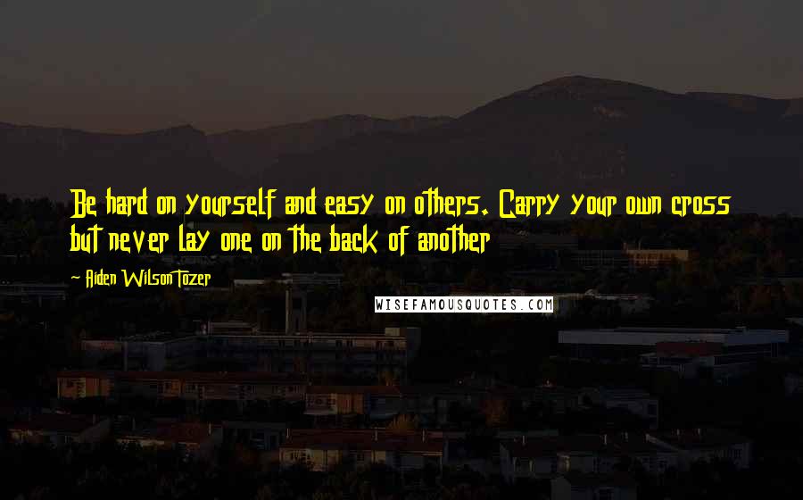 Aiden Wilson Tozer Quotes: Be hard on yourself and easy on others. Carry your own cross but never lay one on the back of another