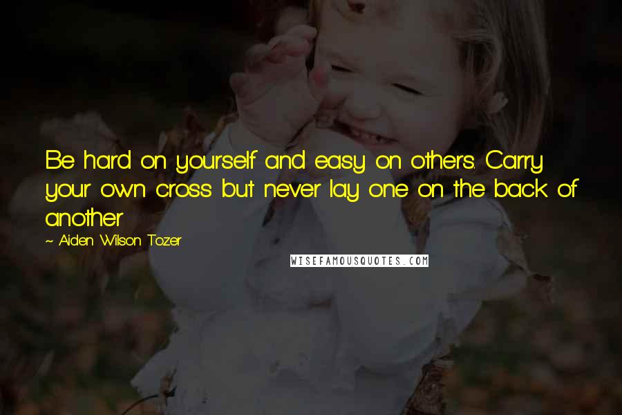 Aiden Wilson Tozer Quotes: Be hard on yourself and easy on others. Carry your own cross but never lay one on the back of another