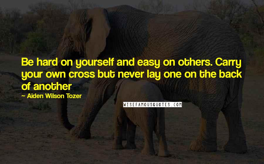 Aiden Wilson Tozer Quotes: Be hard on yourself and easy on others. Carry your own cross but never lay one on the back of another