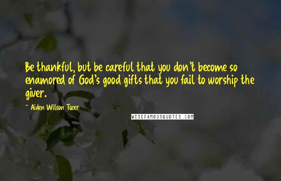 Aiden Wilson Tozer Quotes: Be thankful, but be careful that you don't become so enamored of God's good gifts that you fail to worship the giver.