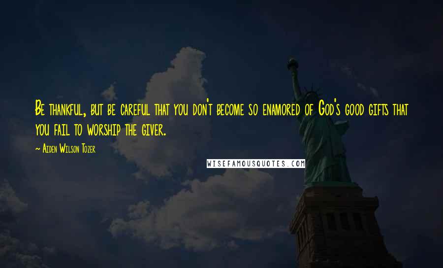 Aiden Wilson Tozer Quotes: Be thankful, but be careful that you don't become so enamored of God's good gifts that you fail to worship the giver.