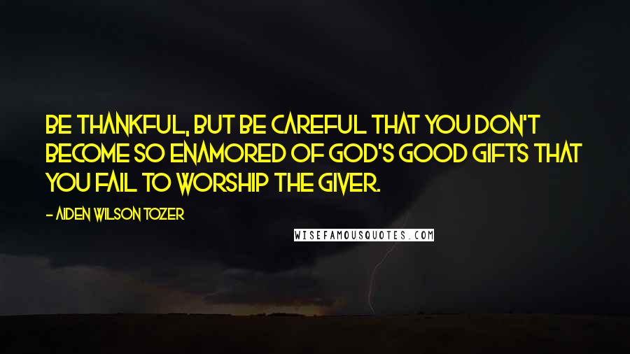 Aiden Wilson Tozer Quotes: Be thankful, but be careful that you don't become so enamored of God's good gifts that you fail to worship the giver.