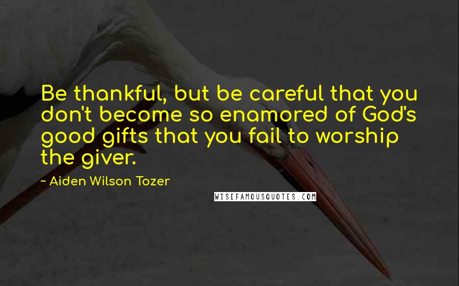 Aiden Wilson Tozer Quotes: Be thankful, but be careful that you don't become so enamored of God's good gifts that you fail to worship the giver.