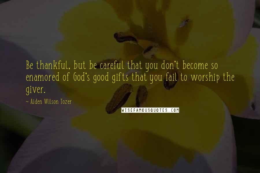 Aiden Wilson Tozer Quotes: Be thankful, but be careful that you don't become so enamored of God's good gifts that you fail to worship the giver.