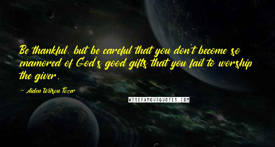 Aiden Wilson Tozer Quotes: Be thankful, but be careful that you don't become so enamored of God's good gifts that you fail to worship the giver.