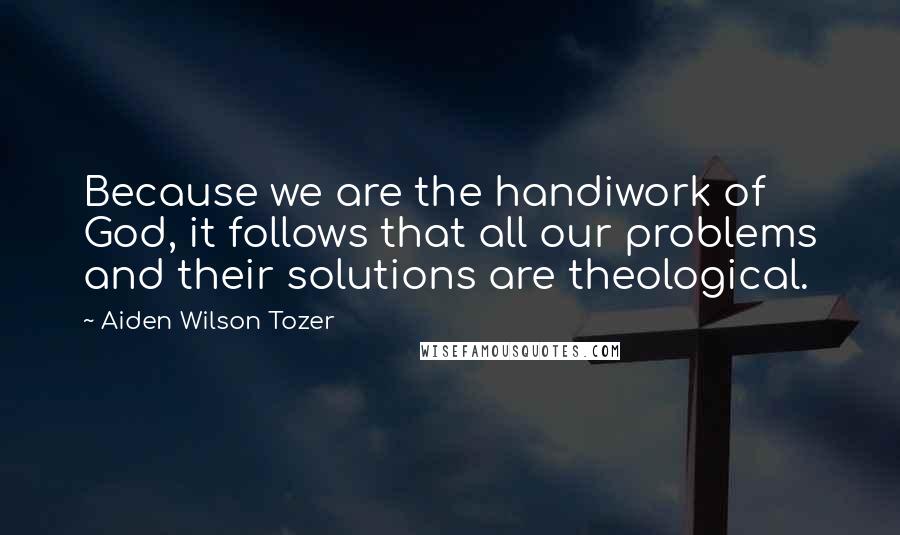 Aiden Wilson Tozer Quotes: Because we are the handiwork of God, it follows that all our problems and their solutions are theological.