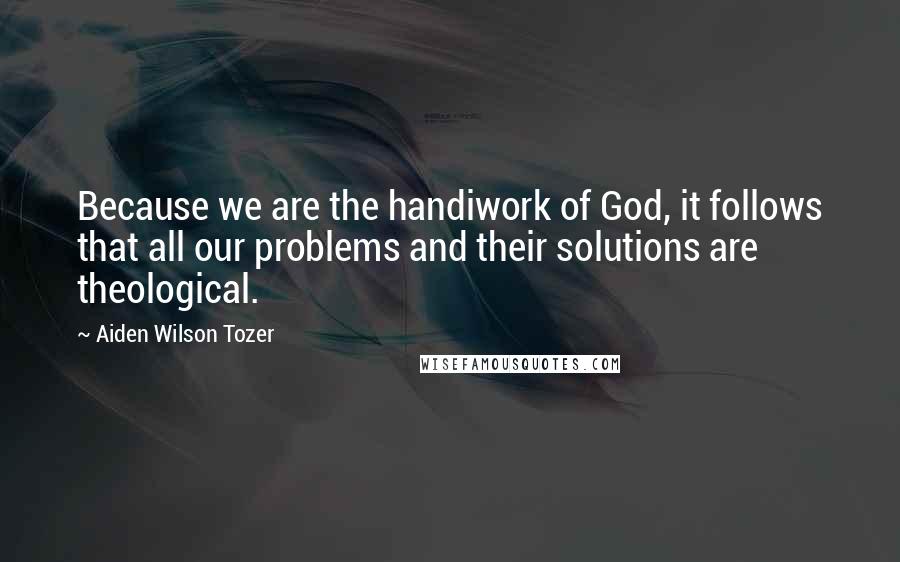 Aiden Wilson Tozer Quotes: Because we are the handiwork of God, it follows that all our problems and their solutions are theological.