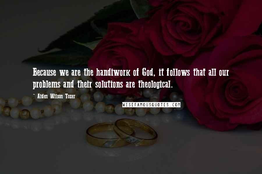 Aiden Wilson Tozer Quotes: Because we are the handiwork of God, it follows that all our problems and their solutions are theological.