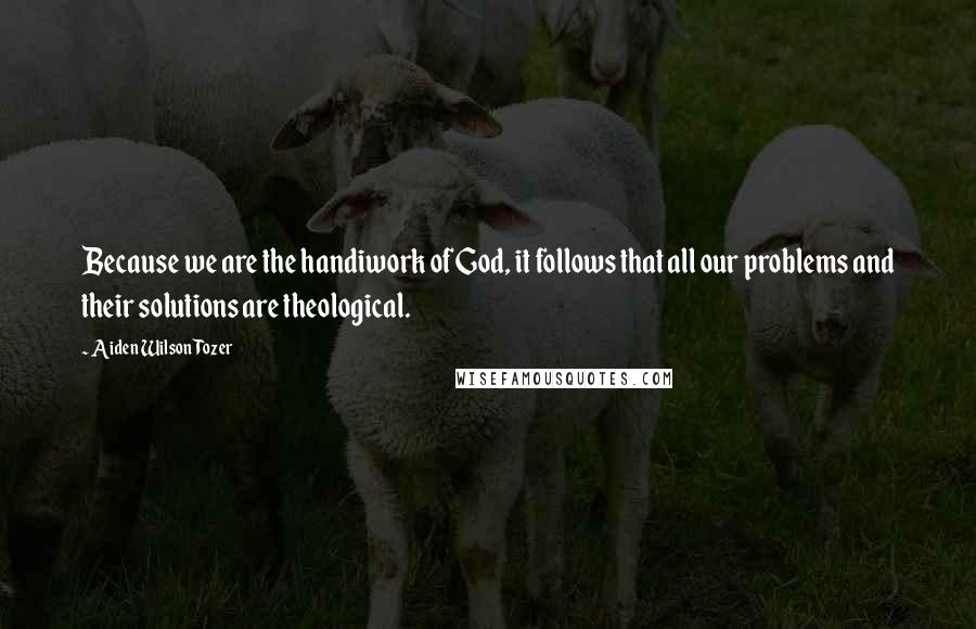 Aiden Wilson Tozer Quotes: Because we are the handiwork of God, it follows that all our problems and their solutions are theological.