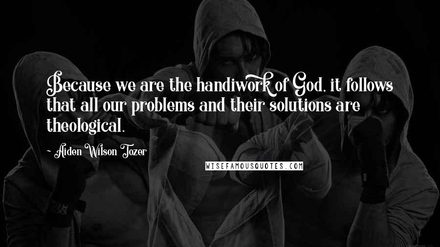 Aiden Wilson Tozer Quotes: Because we are the handiwork of God, it follows that all our problems and their solutions are theological.