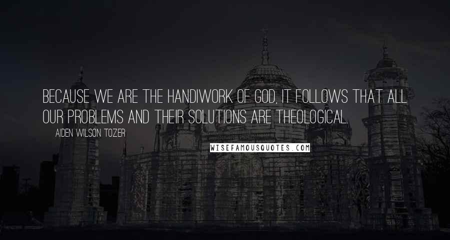 Aiden Wilson Tozer Quotes: Because we are the handiwork of God, it follows that all our problems and their solutions are theological.