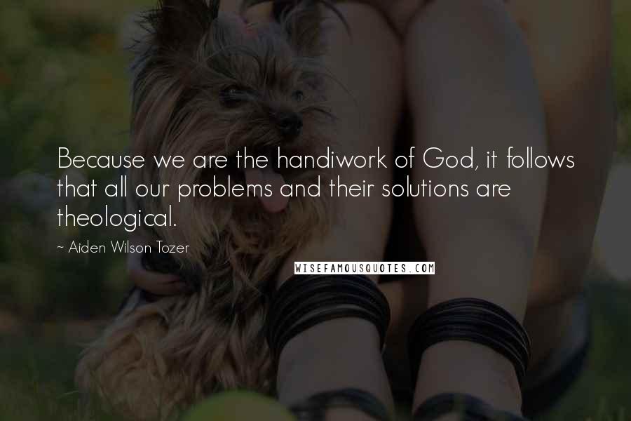 Aiden Wilson Tozer Quotes: Because we are the handiwork of God, it follows that all our problems and their solutions are theological.