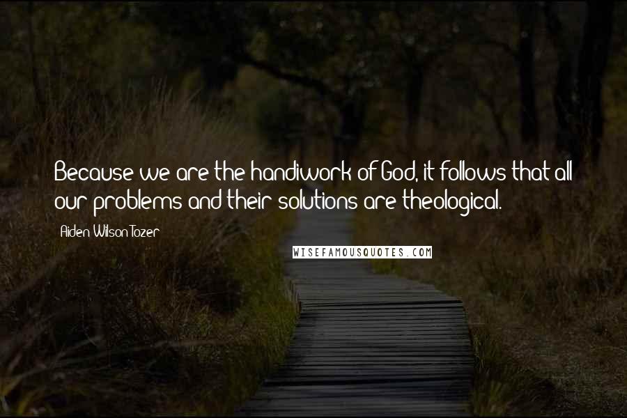 Aiden Wilson Tozer Quotes: Because we are the handiwork of God, it follows that all our problems and their solutions are theological.