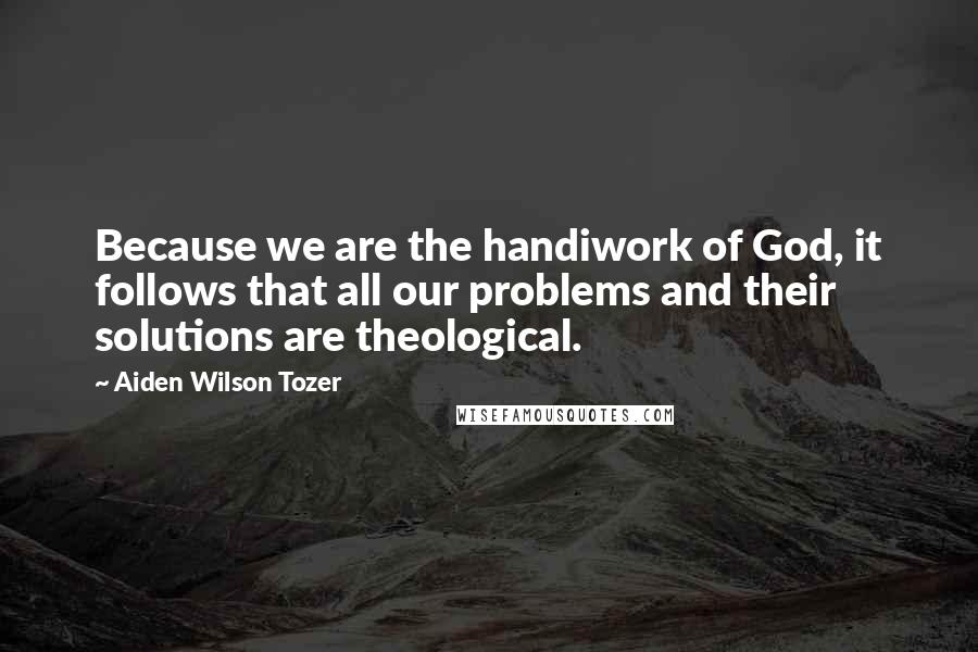 Aiden Wilson Tozer Quotes: Because we are the handiwork of God, it follows that all our problems and their solutions are theological.