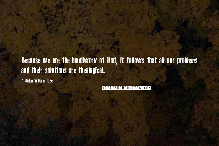 Aiden Wilson Tozer Quotes: Because we are the handiwork of God, it follows that all our problems and their solutions are theological.