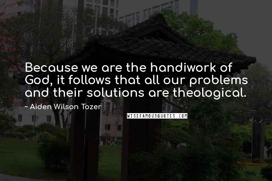 Aiden Wilson Tozer Quotes: Because we are the handiwork of God, it follows that all our problems and their solutions are theological.