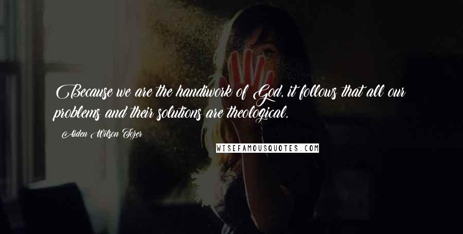 Aiden Wilson Tozer Quotes: Because we are the handiwork of God, it follows that all our problems and their solutions are theological.