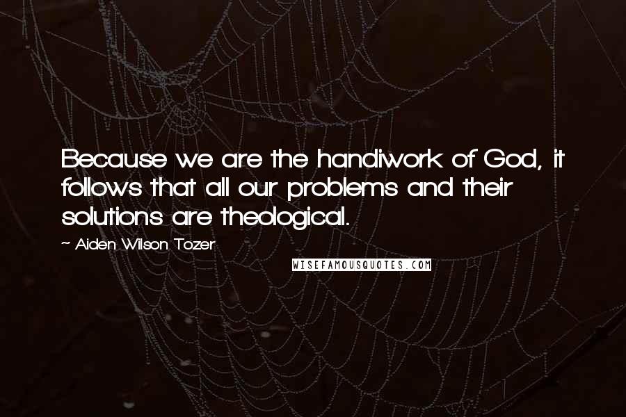 Aiden Wilson Tozer Quotes: Because we are the handiwork of God, it follows that all our problems and their solutions are theological.