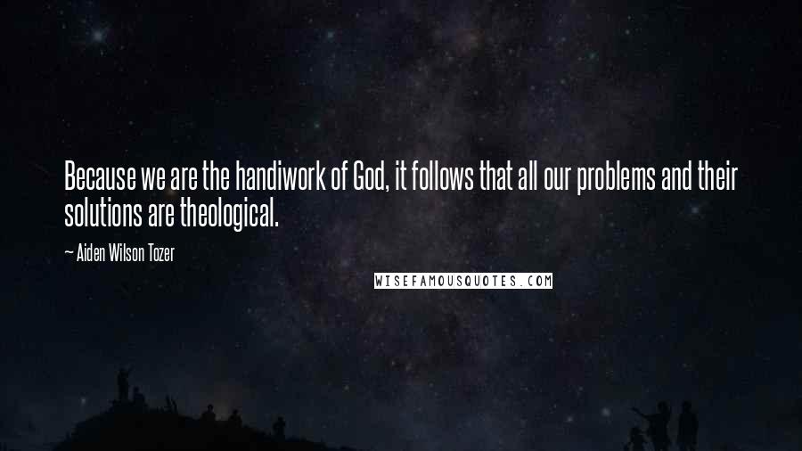 Aiden Wilson Tozer Quotes: Because we are the handiwork of God, it follows that all our problems and their solutions are theological.