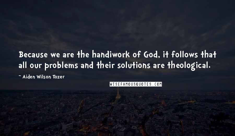 Aiden Wilson Tozer Quotes: Because we are the handiwork of God, it follows that all our problems and their solutions are theological.