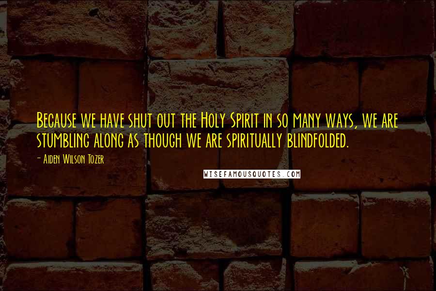 Aiden Wilson Tozer Quotes: Because we have shut out the Holy Spirit in so many ways, we are stumbling along as though we are spiritually blindfolded.
