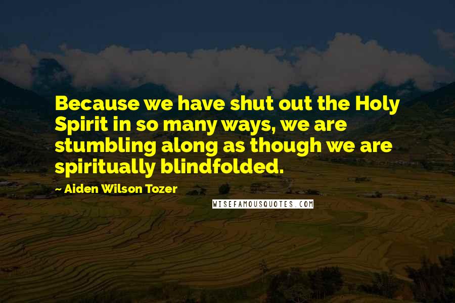 Aiden Wilson Tozer Quotes: Because we have shut out the Holy Spirit in so many ways, we are stumbling along as though we are spiritually blindfolded.