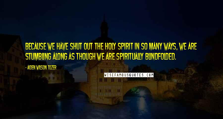 Aiden Wilson Tozer Quotes: Because we have shut out the Holy Spirit in so many ways, we are stumbling along as though we are spiritually blindfolded.