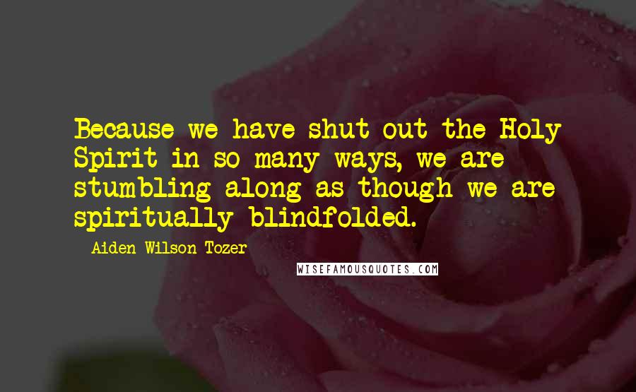 Aiden Wilson Tozer Quotes: Because we have shut out the Holy Spirit in so many ways, we are stumbling along as though we are spiritually blindfolded.