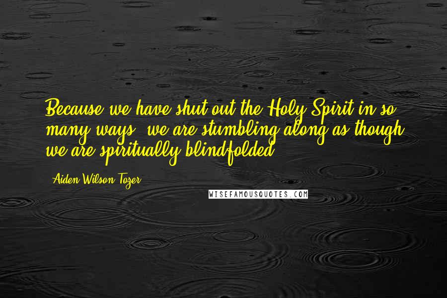 Aiden Wilson Tozer Quotes: Because we have shut out the Holy Spirit in so many ways, we are stumbling along as though we are spiritually blindfolded.