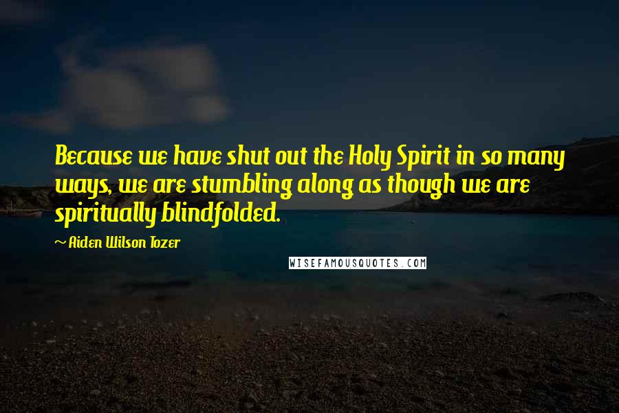 Aiden Wilson Tozer Quotes: Because we have shut out the Holy Spirit in so many ways, we are stumbling along as though we are spiritually blindfolded.