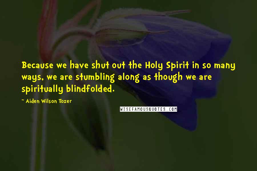 Aiden Wilson Tozer Quotes: Because we have shut out the Holy Spirit in so many ways, we are stumbling along as though we are spiritually blindfolded.