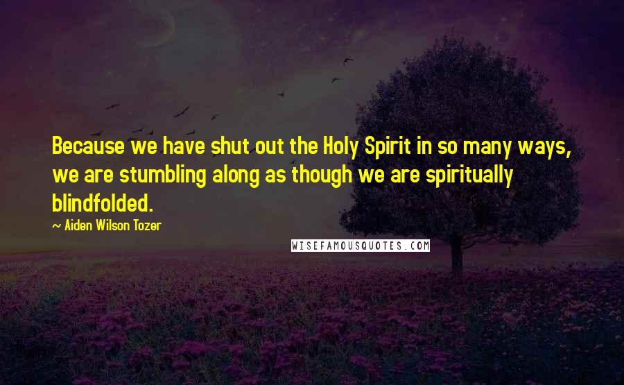 Aiden Wilson Tozer Quotes: Because we have shut out the Holy Spirit in so many ways, we are stumbling along as though we are spiritually blindfolded.