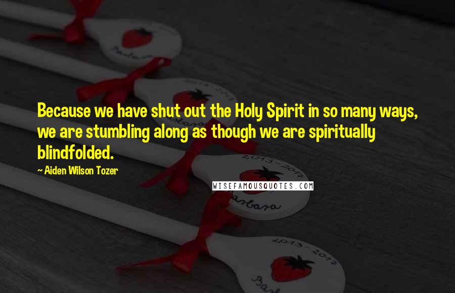 Aiden Wilson Tozer Quotes: Because we have shut out the Holy Spirit in so many ways, we are stumbling along as though we are spiritually blindfolded.