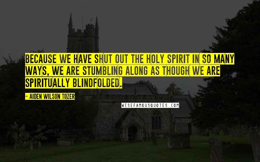 Aiden Wilson Tozer Quotes: Because we have shut out the Holy Spirit in so many ways, we are stumbling along as though we are spiritually blindfolded.