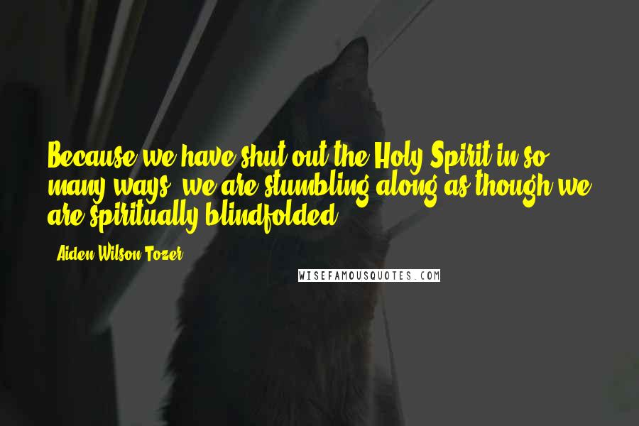 Aiden Wilson Tozer Quotes: Because we have shut out the Holy Spirit in so many ways, we are stumbling along as though we are spiritually blindfolded.