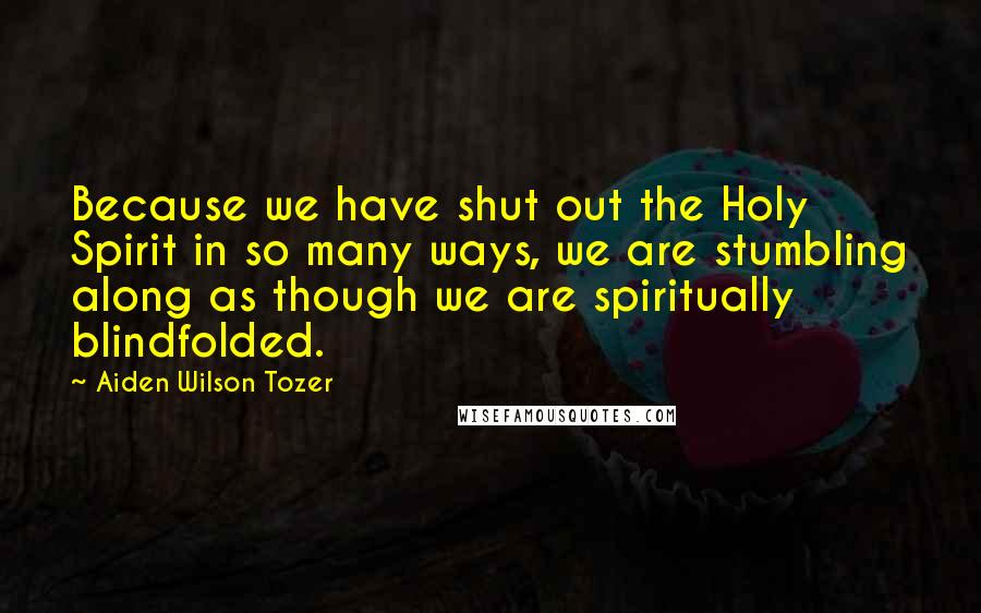 Aiden Wilson Tozer Quotes: Because we have shut out the Holy Spirit in so many ways, we are stumbling along as though we are spiritually blindfolded.