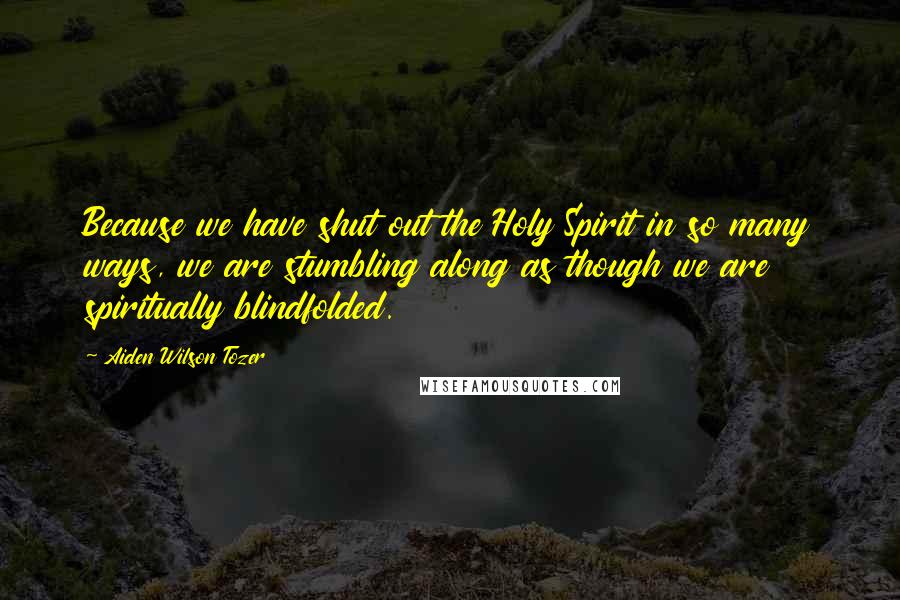 Aiden Wilson Tozer Quotes: Because we have shut out the Holy Spirit in so many ways, we are stumbling along as though we are spiritually blindfolded.