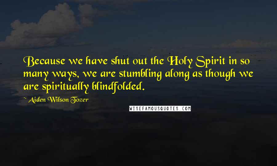 Aiden Wilson Tozer Quotes: Because we have shut out the Holy Spirit in so many ways, we are stumbling along as though we are spiritually blindfolded.
