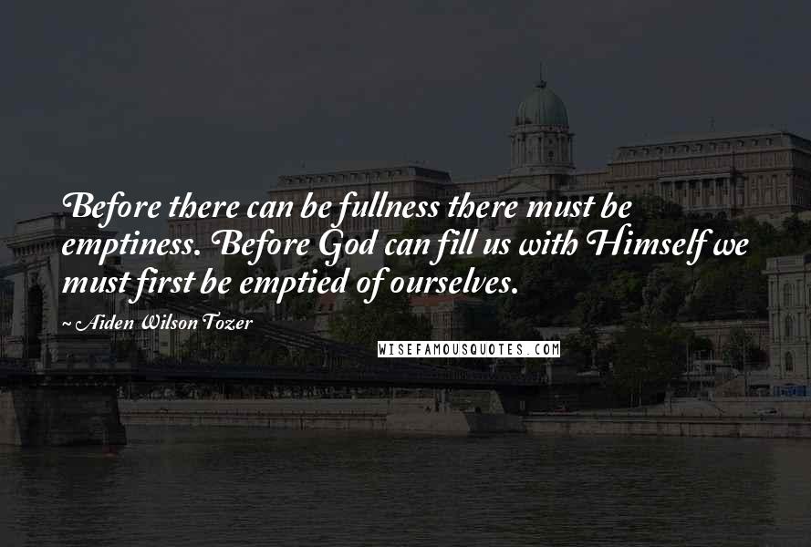Aiden Wilson Tozer Quotes: Before there can be fullness there must be emptiness. Before God can fill us with Himself we must first be emptied of ourselves.