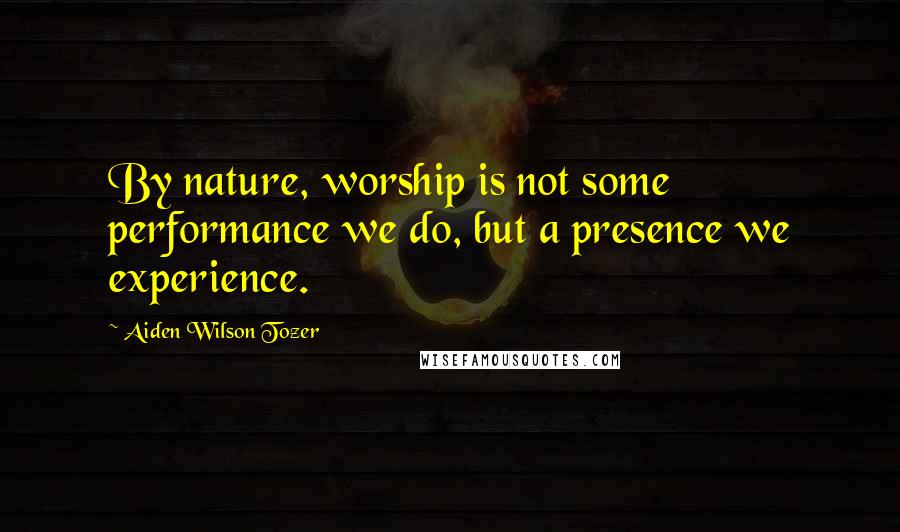 Aiden Wilson Tozer Quotes: By nature, worship is not some performance we do, but a presence we experience.