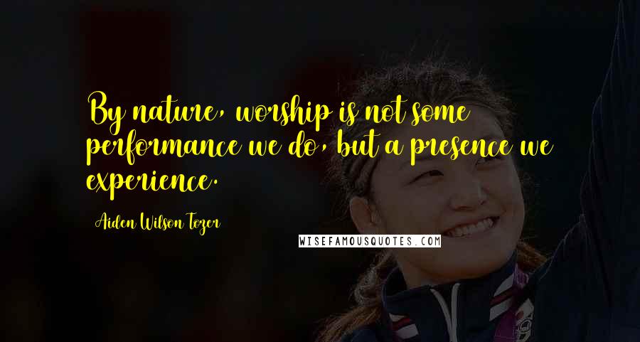 Aiden Wilson Tozer Quotes: By nature, worship is not some performance we do, but a presence we experience.