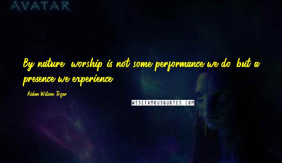 Aiden Wilson Tozer Quotes: By nature, worship is not some performance we do, but a presence we experience.