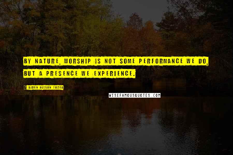 Aiden Wilson Tozer Quotes: By nature, worship is not some performance we do, but a presence we experience.